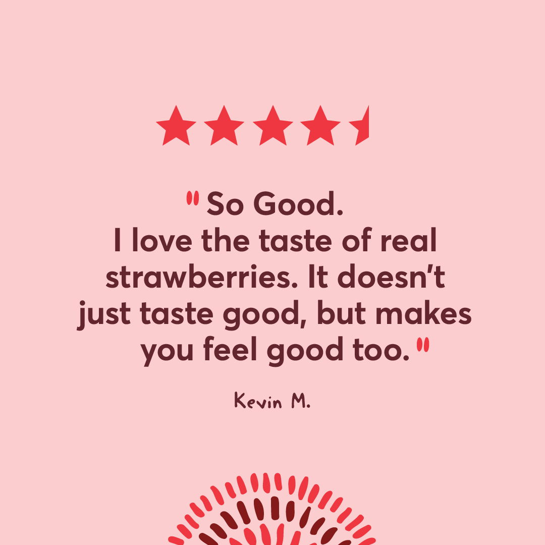 So Good. I love the taste of real strawberries. It doesn't just taste good, but makes you feel good too.  Kevin M.